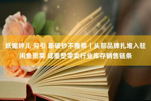 妖媚婷儿 勾引 新破钞不雅察丨头部品牌扎堆入驻闲鱼奥莱 或重塑零卖行业库存销售链条