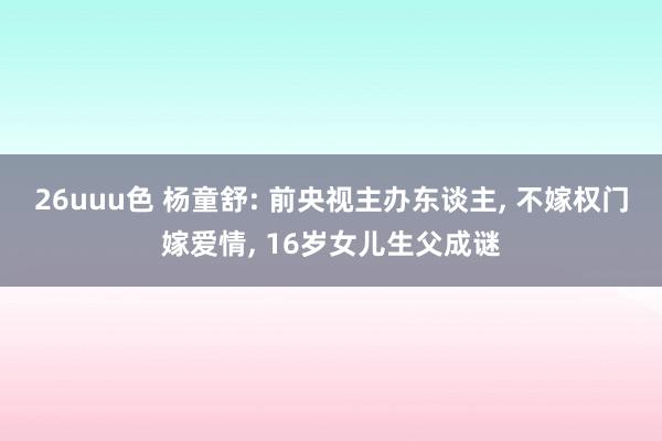 26uuu色 杨童舒: 前央视主办东谈主, 不嫁权门嫁爱情, 16岁女儿生父成谜