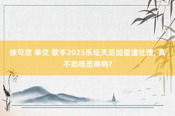 徐可欣 拳交 歌手2025乐坛天后加盟遭吐槽, 真不如杨丞琳吗?