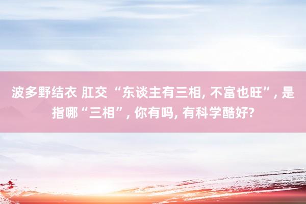 波多野结衣 肛交 “东谈主有三相, 不富也旺”, 是指哪“三相”, 你有吗, 有科学酷好?