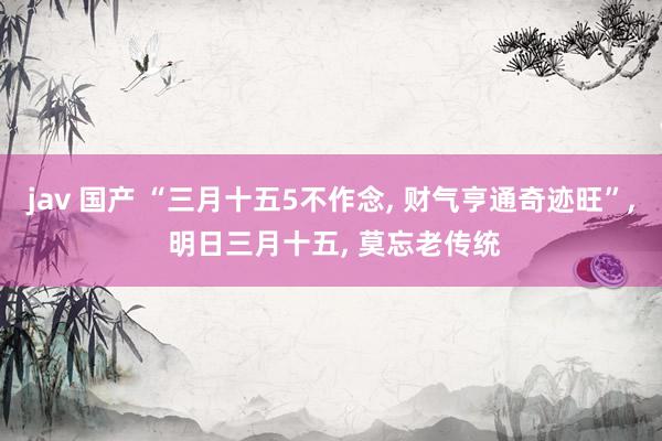 jav 国产 “三月十五5不作念, 财气亨通奇迹旺”, 明日三月十五, 莫忘老传统