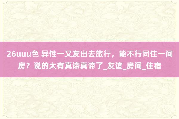 26uuu色 异性一又友出去旅行，能不行同住一间房？说的太有真谛真谛了_友谊_房间_住宿