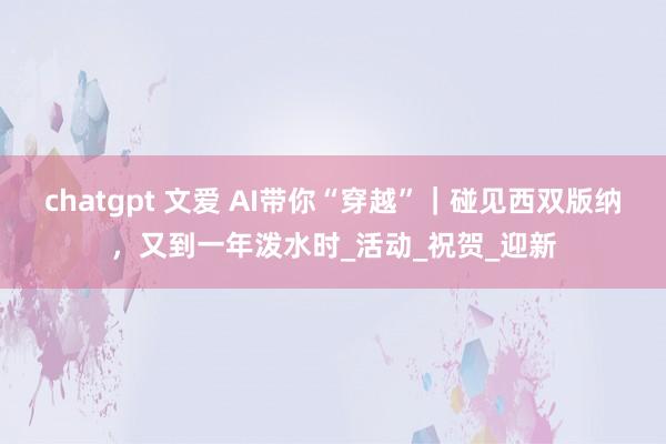 chatgpt 文爱 AI带你“穿越”｜碰见西双版纳，又到一年泼水时_活动_祝贺_迎新