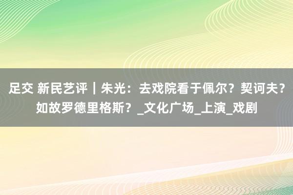 足交 新民艺评｜朱光：去戏院看于佩尔？契诃夫？如故罗德里格斯？_文化广场_上演_戏剧