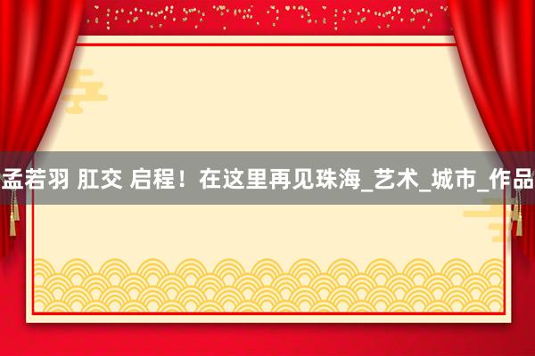 孟若羽 肛交 启程！在这里再见珠海_艺术_城市_作品