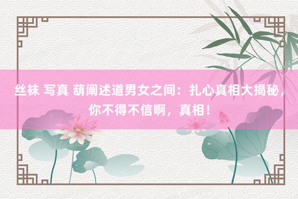 丝袜 写真 葫阐述道男女之间：扎心真相大揭秘，你不得不信啊，真相！