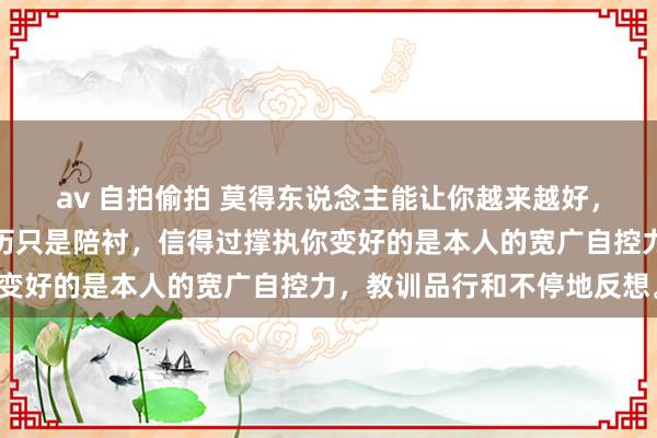 av 自拍偷拍 莫得东说念主能让你越来越好，相干、东说念主脉和经历只是陪衬，信得过撑执你变好的是本人的宽广自控力，教训品行和不停地反想。