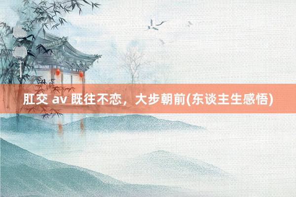 肛交 av 既往不恋，大步朝前(东谈主生感悟)