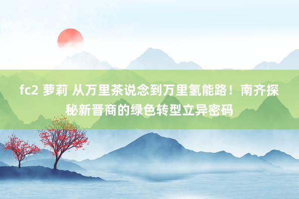 fc2 萝莉 从万里茶说念到万里氢能路！南齐探秘新晋商的绿色转型立异密码