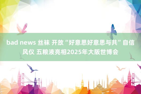 bad news 丝袜 开放“好意思好意思与共”自信风仪 五粮液亮相2025年大阪世博会