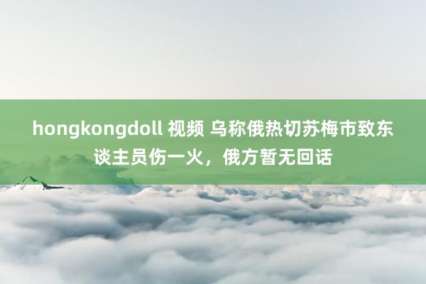 hongkongdoll 视频 乌称俄热切苏梅市致东谈主员伤一火，俄方暂无回话