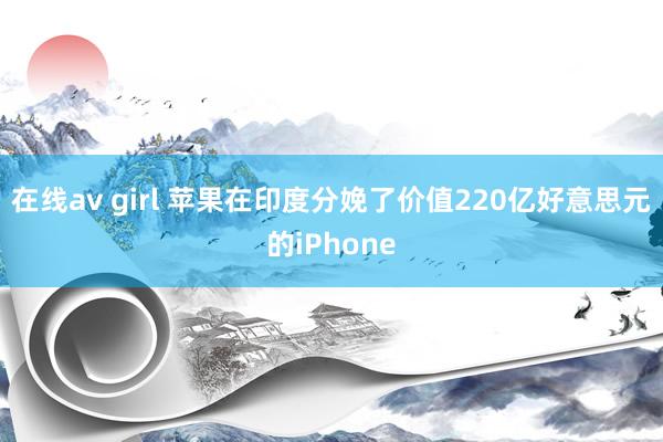 在线av girl 苹果在印度分娩了价值220亿好意思元的iPhone