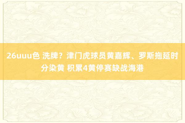 26uuu色 洗牌？津门虎球员黄嘉辉、罗斯拖延时分染黄 积累4黄停赛缺战海港