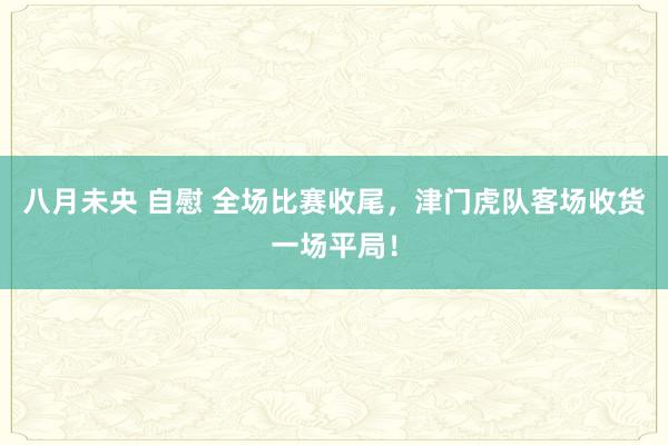 八月未央 自慰 全场比赛收尾，津门虎队客场收货一场平局！
