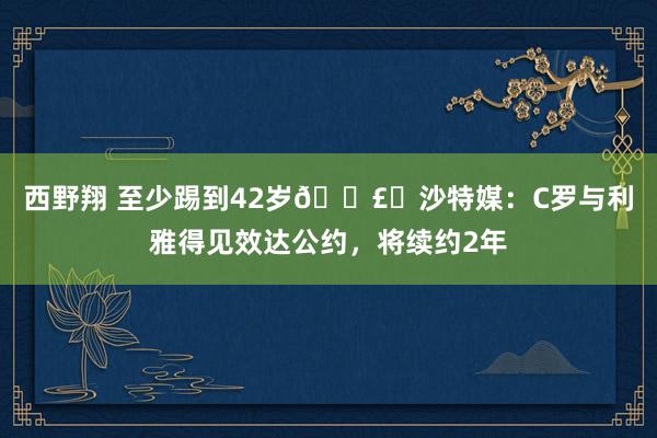 西野翔 至少踢到42岁💣️沙特媒：C罗与利雅得见效达公约，将续约2年