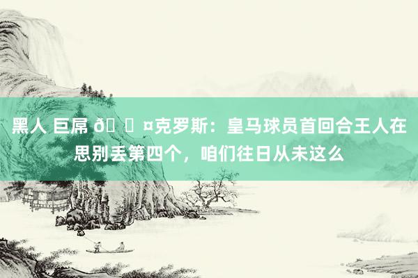 黑人 巨屌 😤克罗斯：皇马球员首回合王人在思别丢第四个，咱们往日从未这么