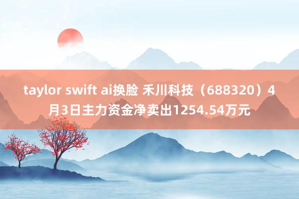 taylor swift ai换脸 禾川科技（688320）4月3日主力资金净卖出1254.54万元