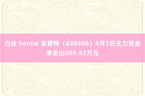 白丝 hentai 奥普特（688686）4月3日主力资金净卖出999.93万元