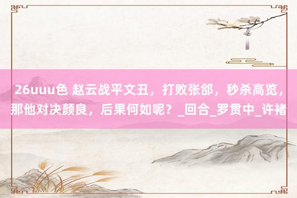 26uuu色 赵云战平文丑，打败张郃，秒杀高览，那他对决颜良，后果何如呢？_回合_罗贯中_许褚