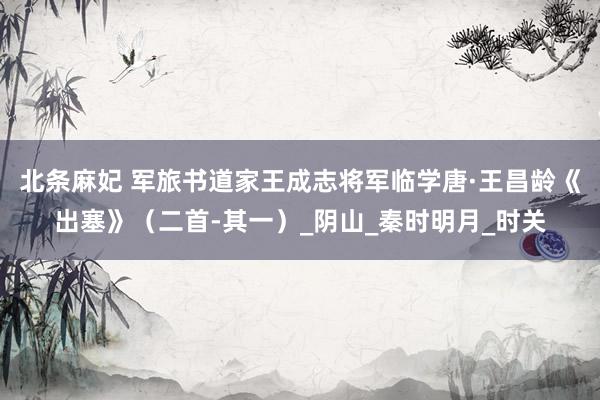 北条麻妃 军旅书道家王成志将军临学唐·王昌龄《出塞》（二首-其一）_阴山_秦时明月_时关