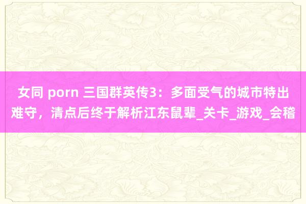 女同 porn 三国群英传3：多面受气的城市特出难守，清点后终于解析江东鼠辈_关卡_游戏_会稽