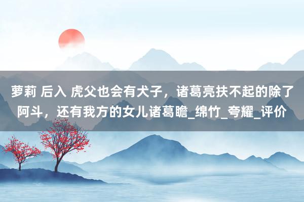 萝莉 后入 虎父也会有犬子，诸葛亮扶不起的除了阿斗，还有我方的女儿诸葛瞻_绵竹_夸耀_评价