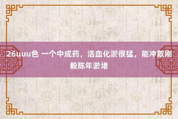 26uuu色 一个中成药，活血化淤很猛，能冲散刚毅陈年淤堵