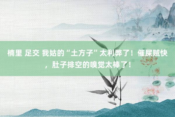 楠里 足交 我姑的“土方子”太利弊了！催屎贼快，肚子排空的嗅觉太棒了！