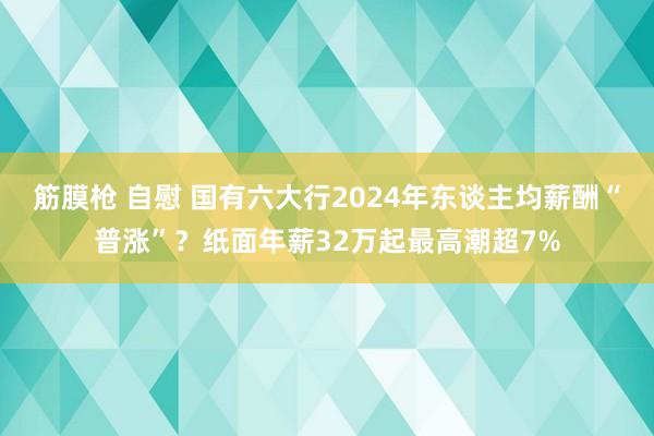 筋膜枪 自慰 国有六大行2024年东谈主均薪酬“普涨”？纸面年薪32万起最高潮超7%