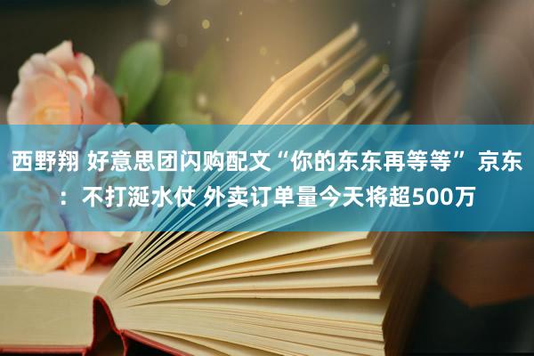 西野翔 好意思团闪购配文“你的东东再等等” 京东：不打涎水仗 外卖订单量今天将超500万