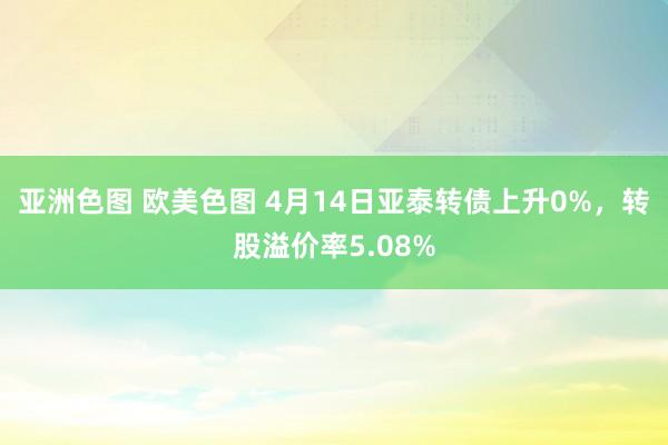 亚洲色图 欧美色图 4月14日亚泰转债上升0%，转股溢价率5.08%