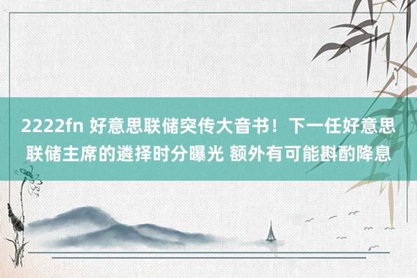 2222fn 好意思联储突传大音书！下一任好意思联储主席的遴择时分曝光 额外有可能斟酌降息