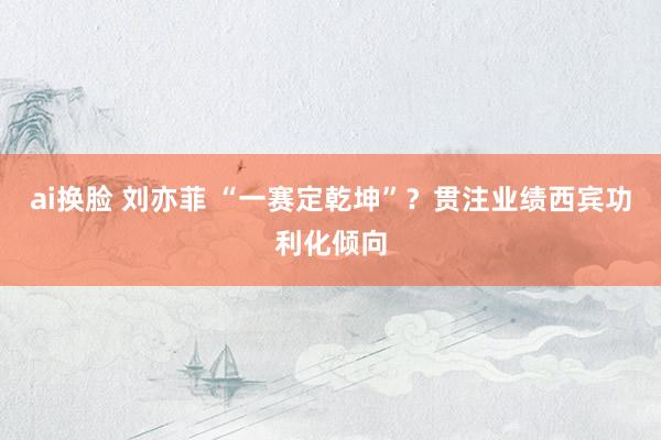 ai换脸 刘亦菲 “一赛定乾坤”？贯注业绩西宾功利化倾向