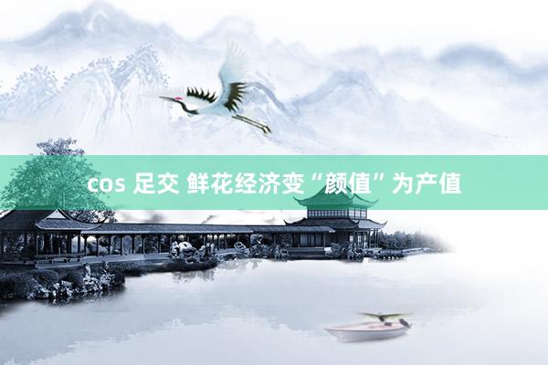 cos 足交 鲜花经济变“颜值”为产值