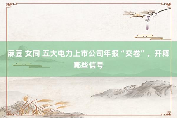 麻豆 女同 五大电力上市公司年报“交卷”，开释哪些信号