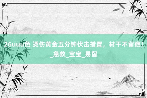 26uuu色 烫伤黄金五分钟伏击措置，材干不留疤！_急救_宝宝_易留