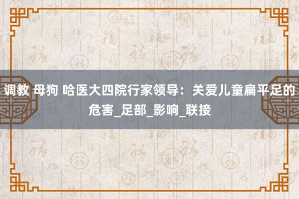 调教 母狗 哈医大四院行家领导：关爱儿童扁平足的危害_足部_影响_联接