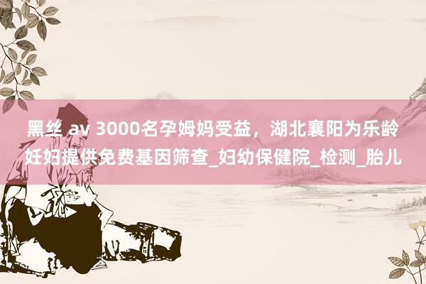 黑丝 av 3000名孕姆妈受益，湖北襄阳为乐龄妊妇提供免费基因筛查_妇幼保健院_检测_胎儿