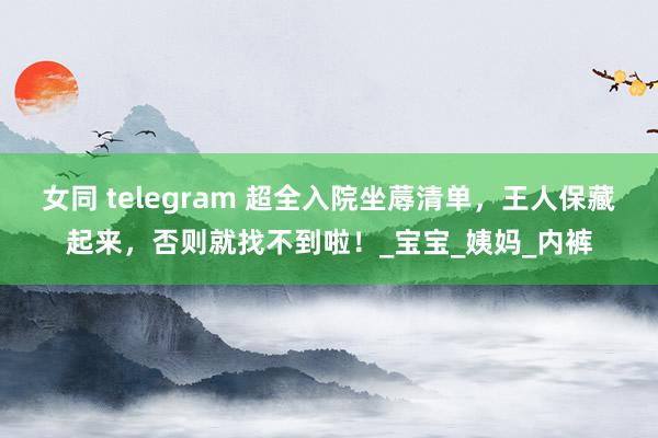 女同 telegram 超全入院坐蓐清单，王人保藏起来，否则就找不到啦！_宝宝_姨妈_内裤