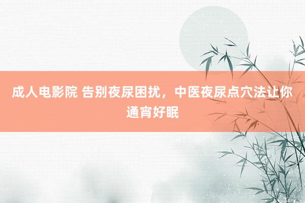成人电影院 告别夜尿困扰，中医夜尿点穴法让你通宵好眠