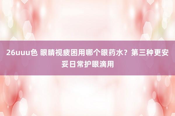 26uuu色 眼睛视疲困用哪个眼药水？第三种更安妥日常护眼滴用