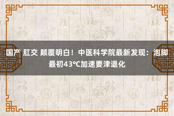 国产 肛交 颠覆明白！中医科学院最新发现：泡脚最初43℃加速要津退化