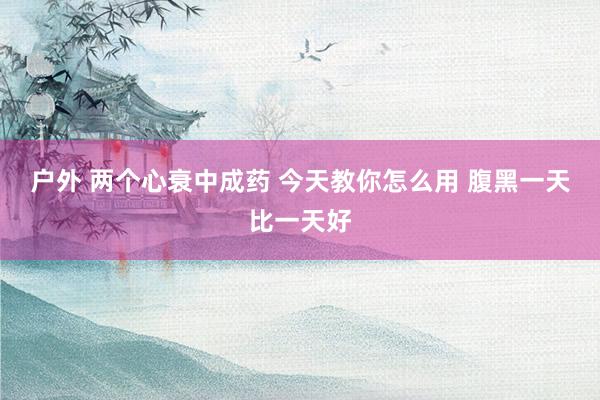户外 两个心衰中成药 今天教你怎么用 腹黑一天比一天好