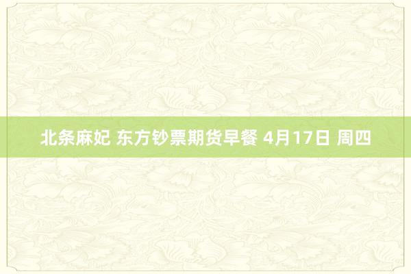 北条麻妃 东方钞票期货早餐 4月17日 周四
