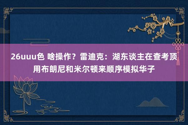 26uuu色 啥操作？雷迪克：湖东谈主在查考顶用布朗尼和米尔顿来顺序模拟华子
