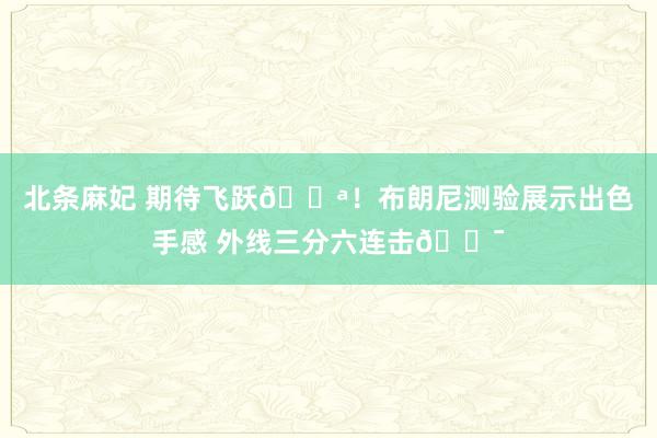 北条麻妃 期待飞跃💪！布朗尼测验展示出色手感 外线三分六连击🎯