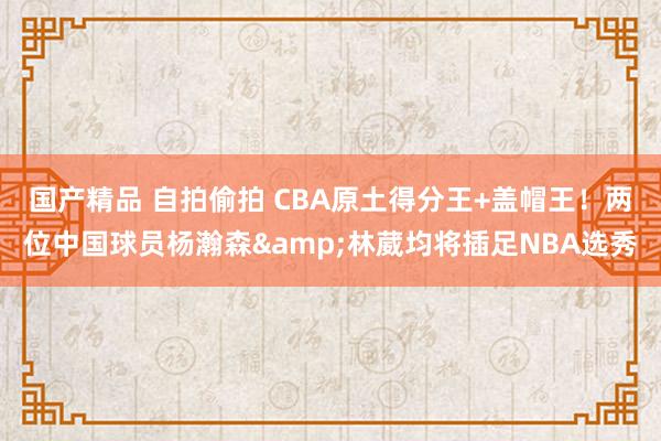 国产精品 自拍偷拍 CBA原土得分王+盖帽王！两位中国球员杨瀚森&林葳均将插足NBA选秀
