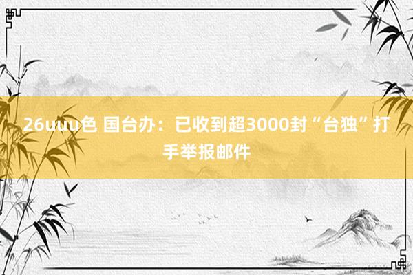 26uuu色 国台办：已收到超3000封“台独”打手举报邮件