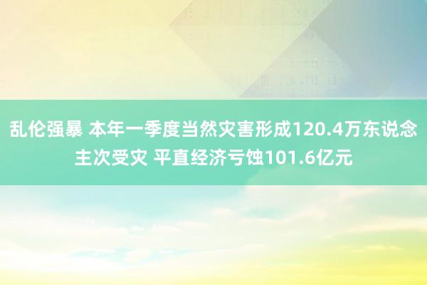 乱伦强暴 本年一季度当然灾害形成120.4万东说念主次受灾 平直经济亏蚀101.6亿元