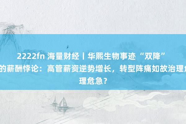 2222fn 海量财经丨华熙生物事迹 “双降” 背后的薪酬悖论：高管薪资逆势增长，转型阵痛如故治理危急？